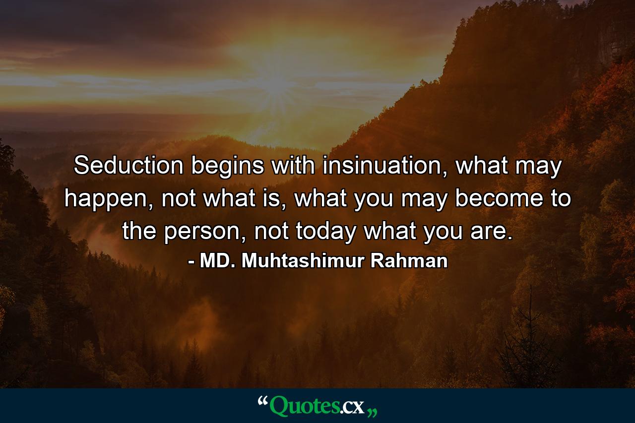 Seduction begins with insinuation, what may happen, not what is, what you may become to the person, not today what you are. - Quote by MD. Muhtashimur Rahman