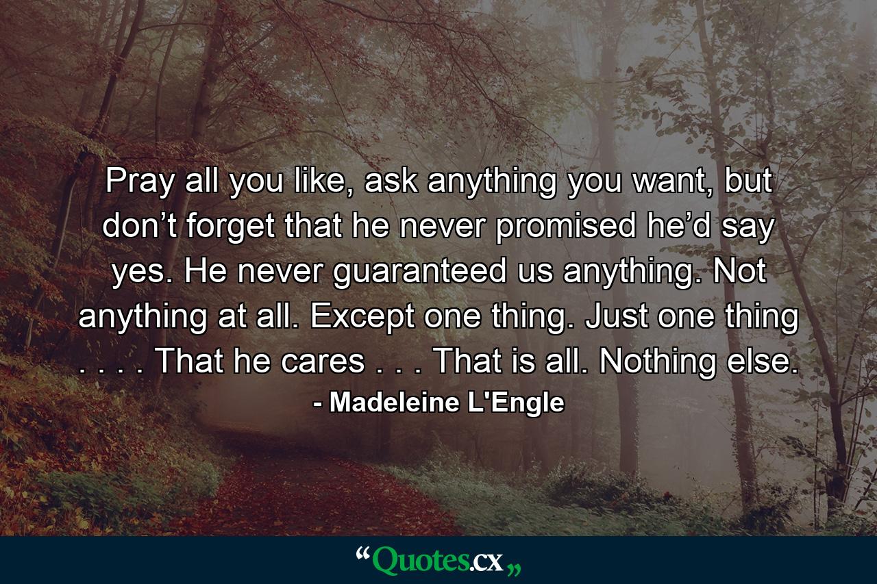 Pray all you like, ask anything you want, but don’t forget that he never promised he’d say yes. He never guaranteed us anything. Not anything at all. Except one thing. Just one thing . . . . That he cares . . . That is all. Nothing else. - Quote by Madeleine L'Engle