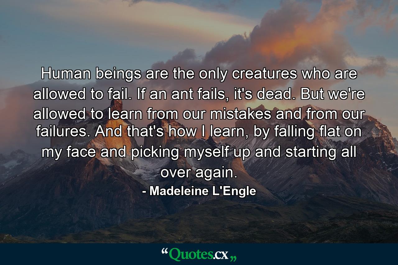 Human beings are the only creatures who are allowed to fail. If an ant fails, it's dead. But we're allowed to learn from our mistakes and from our failures. And that's how I learn, by falling flat on my face and picking myself up and starting all over again. - Quote by Madeleine L'Engle