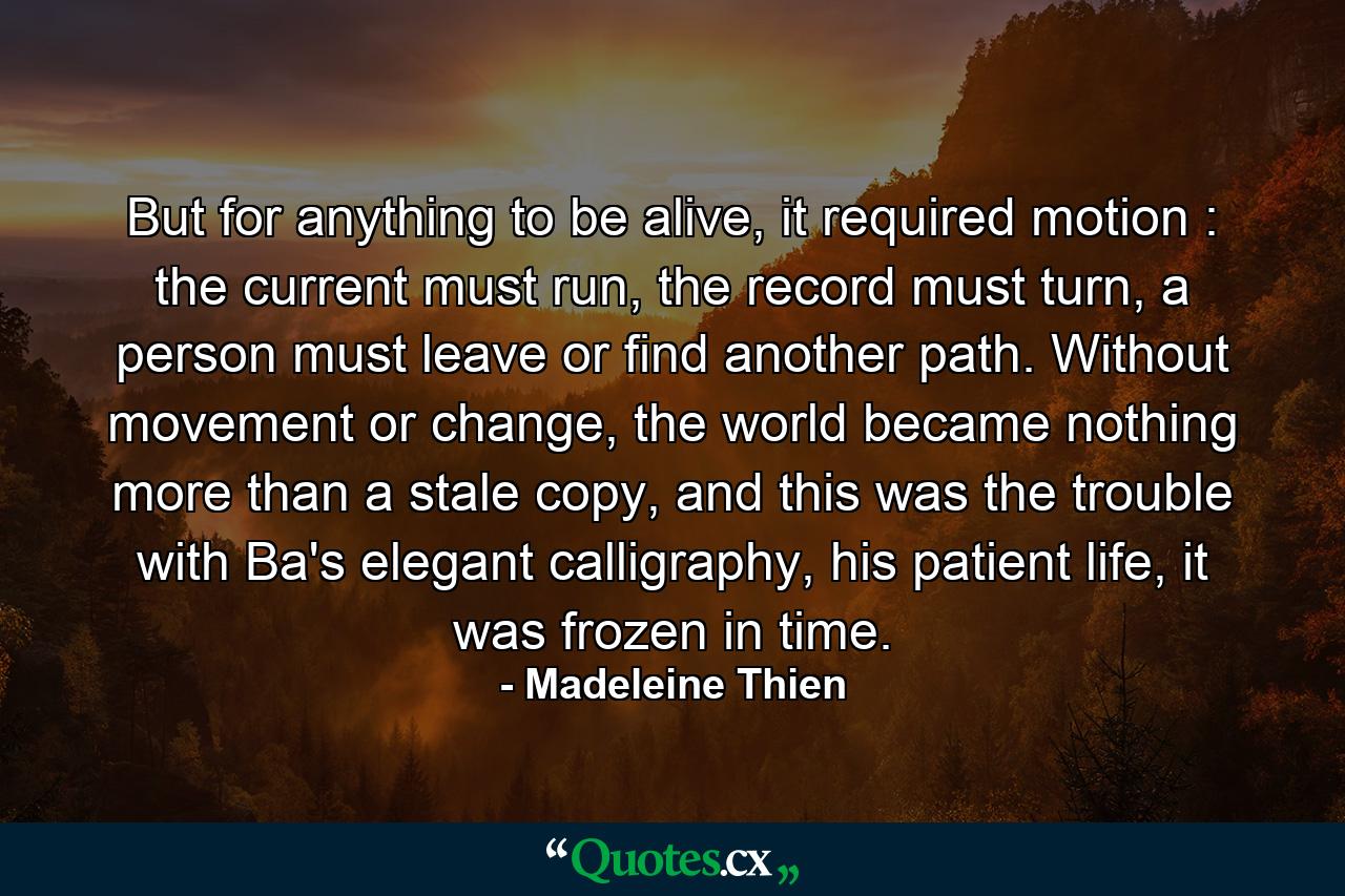 But for anything to be alive, it required motion : the current must run, the record must turn, a person must leave or find another path. Without movement or change, the world became nothing more than a stale copy, and this was the trouble with Ba's elegant calligraphy, his patient life, it was frozen in time. - Quote by Madeleine Thien