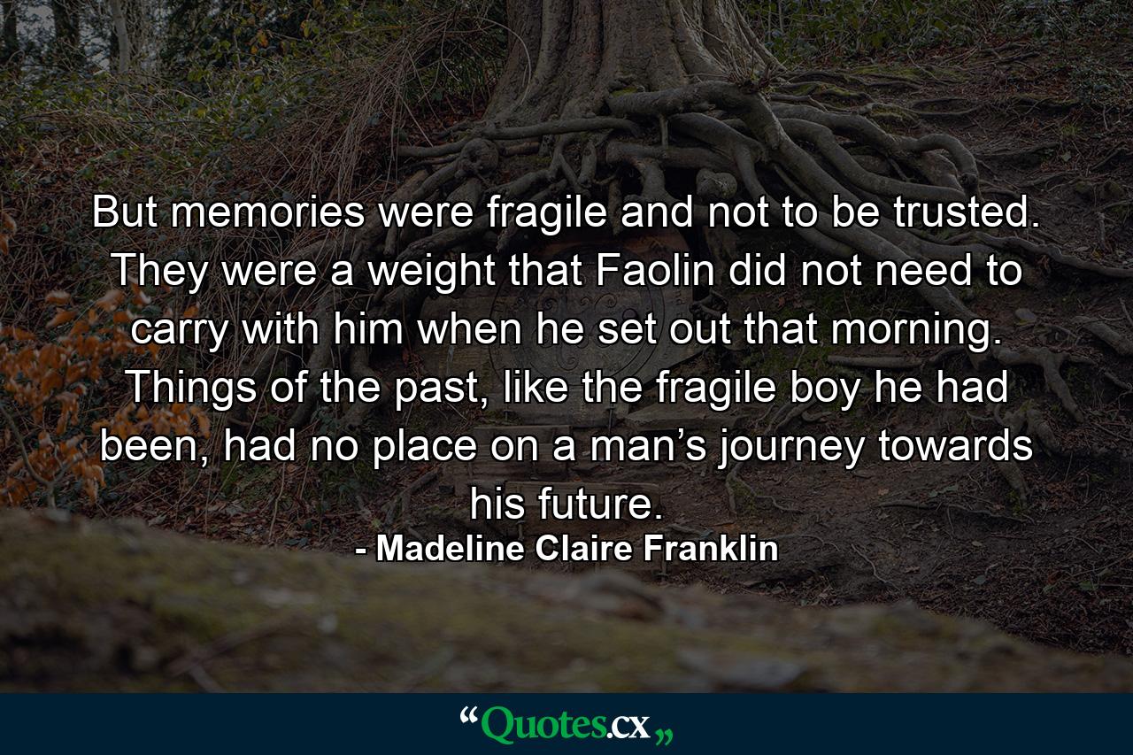 But memories were fragile and not to be trusted. They were a weight that Faolin did not need to carry with him when he set out that morning. Things of the past, like the fragile boy he had been, had no place on a man’s journey towards his future. - Quote by Madeline Claire Franklin