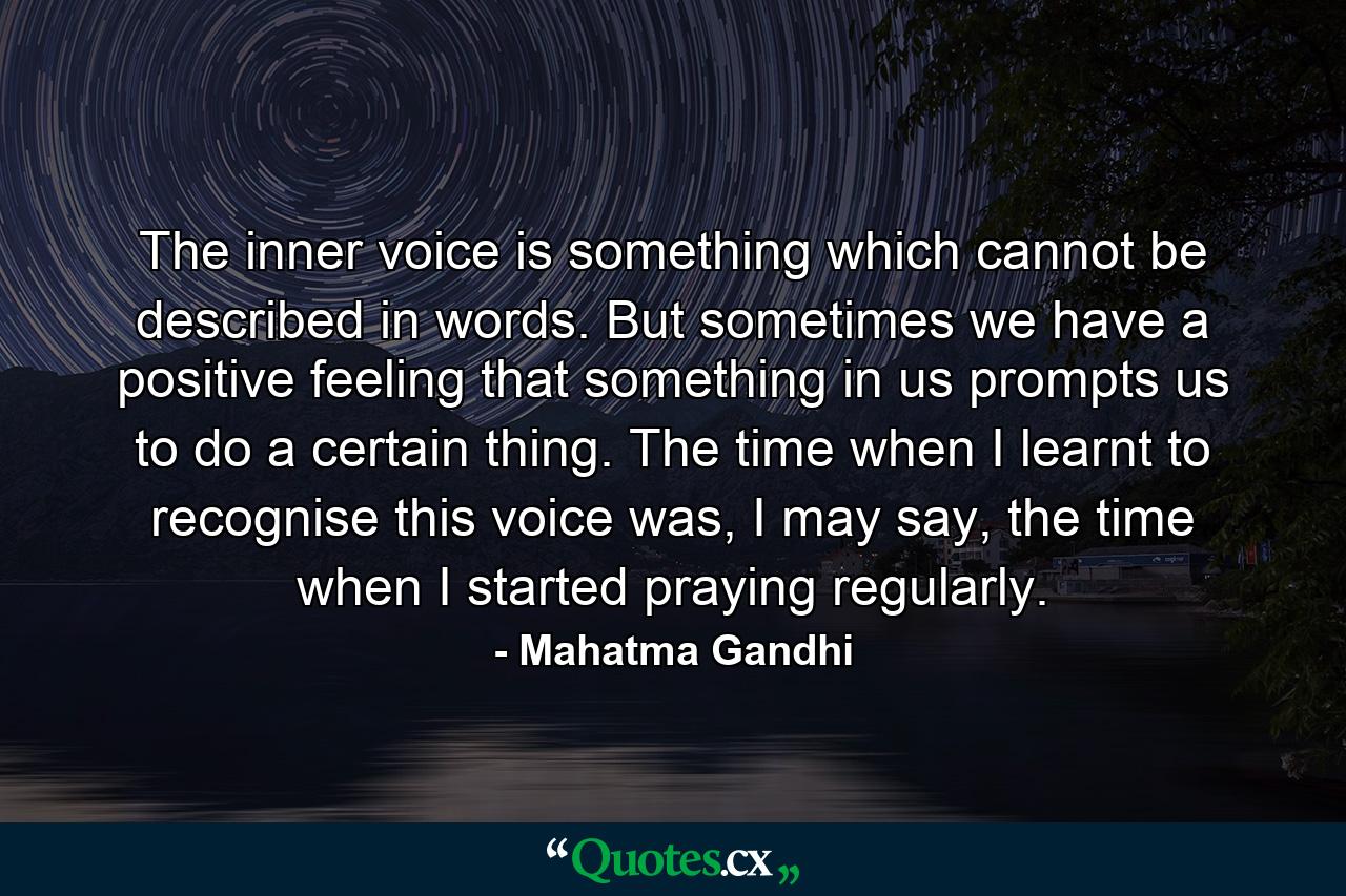 The inner voice is something which cannot be described in words. But sometimes we have a positive feeling that something in us prompts us to do a certain thing. The time when I learnt to recognise this voice was, I may say, the time when I started praying regularly. - Quote by Mahatma Gandhi