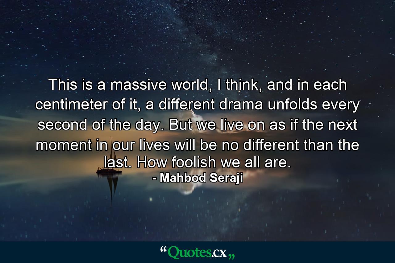 This is a massive world, I think, and in each centimeter of it, a different drama unfolds every second of the day. But we live on as if the next moment in our lives will be no different than the last. How foolish we all are. - Quote by Mahbod Seraji