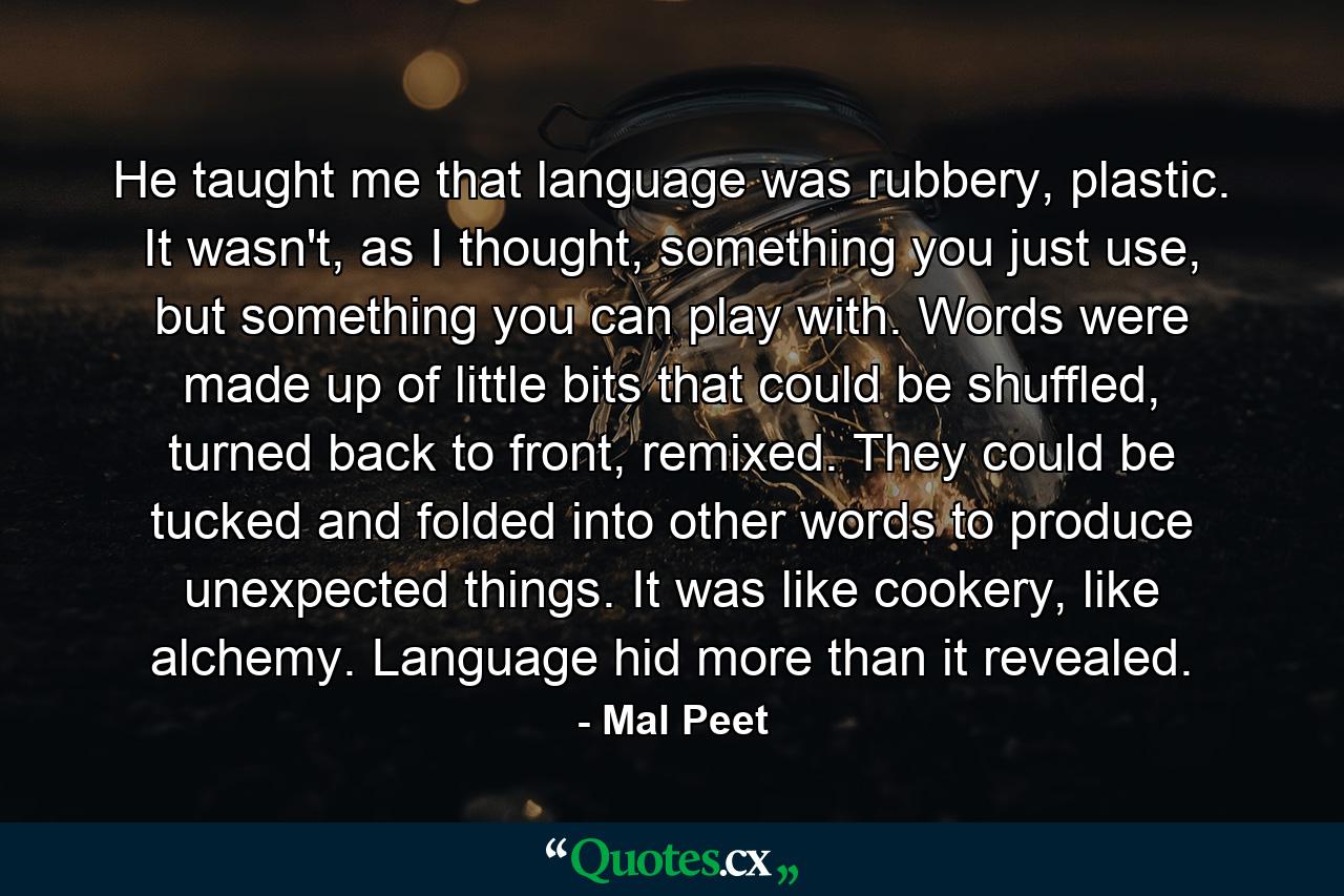 He taught me that language was rubbery, plastic. It wasn't, as I thought, something you just use, but something you can play with. Words were made up of little bits that could be shuffled, turned back to front, remixed. They could be tucked and folded into other words to produce unexpected things. It was like cookery, like alchemy. Language hid more than it revealed. - Quote by Mal Peet