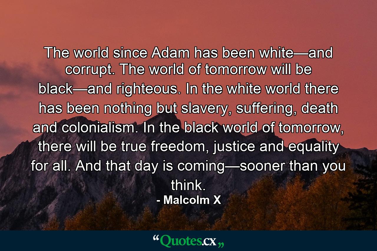 The world since Adam has been white—and corrupt. The world of tomorrow will be black—and righteous. In the white world there has been nothing but slavery, suffering, death and colonialism. In the black world of tomorrow, there will be true freedom, justice and equality for all. And that day is coming—sooner than you think. - Quote by Malcolm X