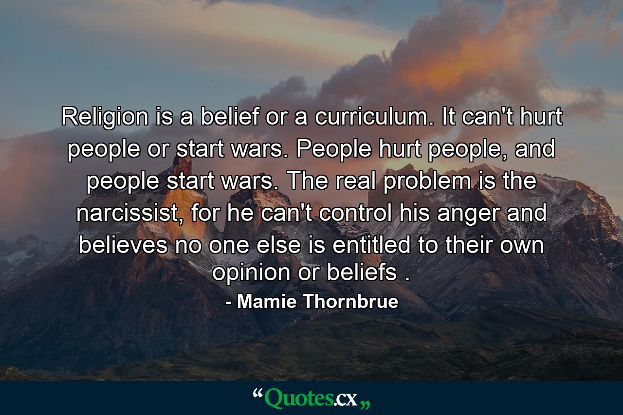 Religion is a belief or a curriculum. It can't hurt people or start wars. People hurt people, and people start wars. The real problem is the narcissist, for he can't control his anger and believes no one else is entitled to their own opinion or beliefs . - Quote by Mamie Thornbrue