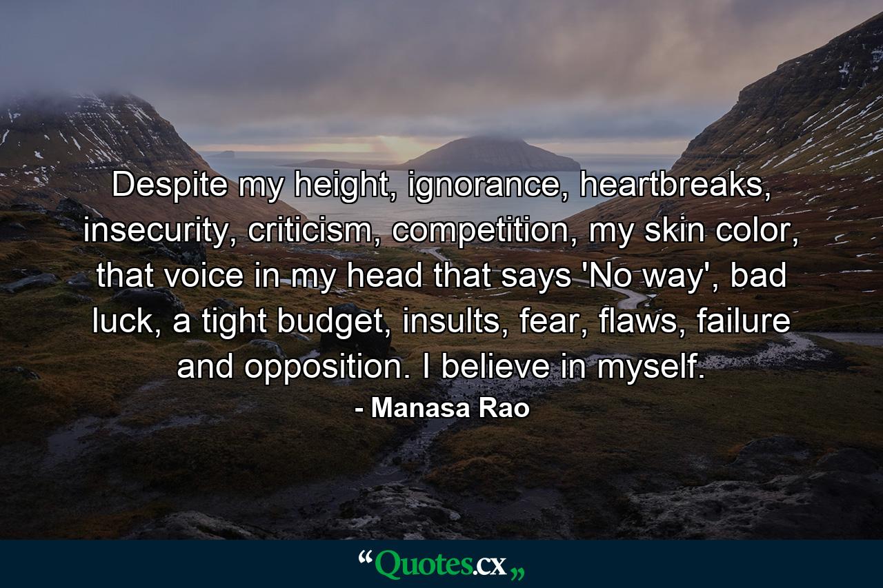 Despite my height, ignorance, heartbreaks, insecurity, criticism, competition, my skin color, that voice in my head that says 'No way', bad luck, a tight budget, insults, fear, flaws, failure and opposition. I believe in myself. - Quote by Manasa Rao