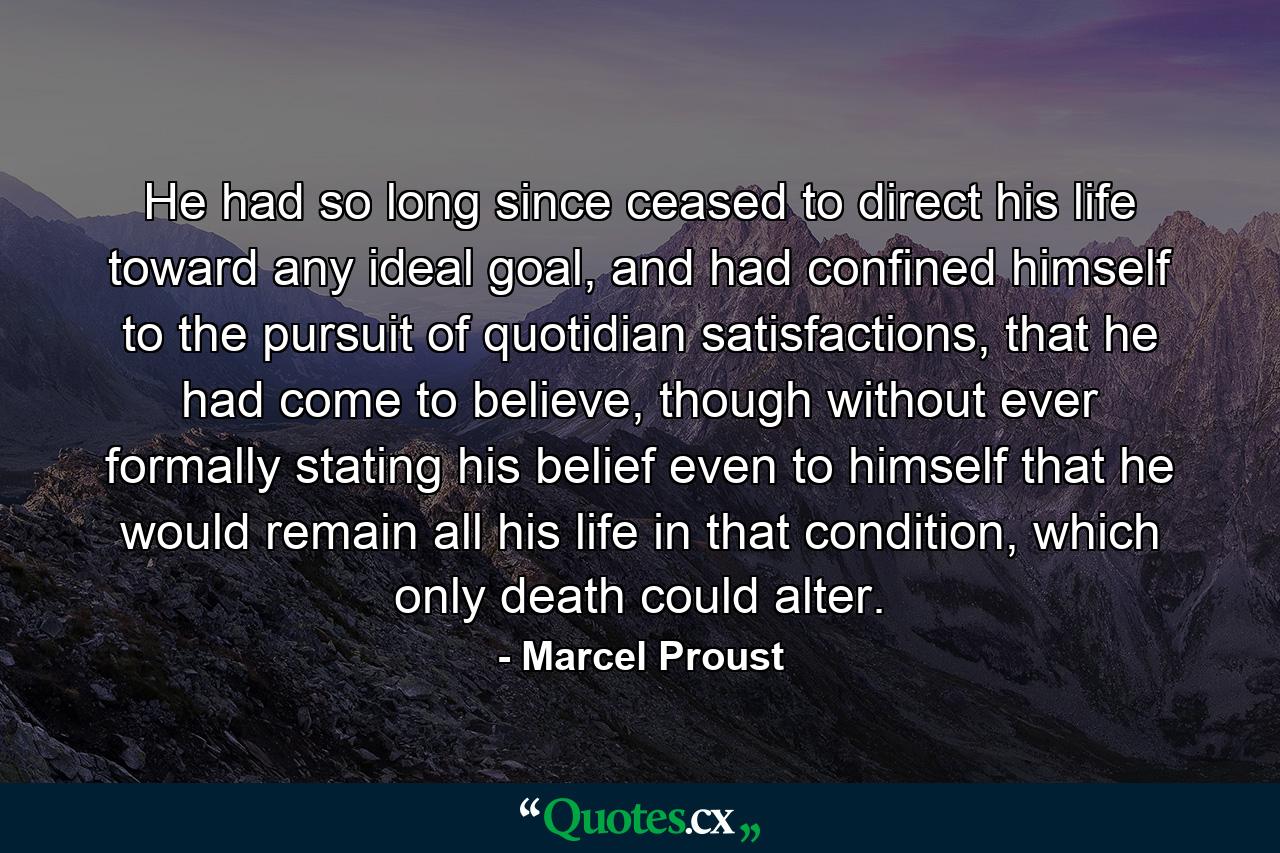 He had so long since ceased to direct his life toward any ideal goal, and had confined himself to the pursuit of quotidian satisfactions, that he had come to believe, though without ever formally stating his belief even to himself that he would remain all his life in that condition, which only death could alter. - Quote by Marcel Proust