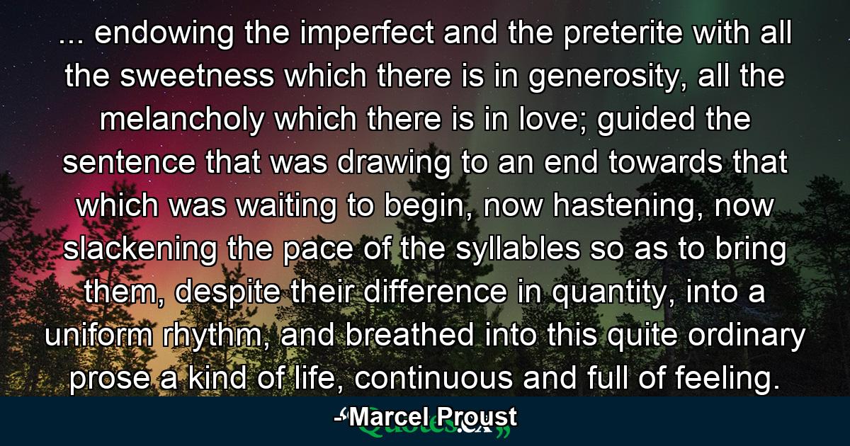 ... endowing the imperfect and the preterite with all the sweetness which there is in generosity, all the melancholy which there is in love; guided the sentence that was drawing to an end towards that which was waiting to begin, now hastening, now slackening the pace of the syllables so as to bring them, despite their difference in quantity, into a uniform rhythm, and breathed into this quite ordinary prose a kind of life, continuous and full of feeling. - Quote by Marcel Proust