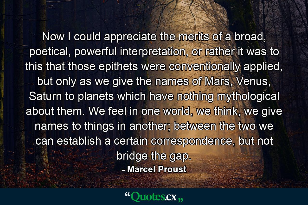 Now I could appreciate the merits of a broad, poetical, powerful interpretation, or rather it was to this that those epithets were conventionally applied, but only as we give the names of Mars, Venus, Saturn to planets which have nothing mythological about them. We feel in one world, we think, we give names to things in another; between the two we can establish a certain correspondence, but not bridge the gap. - Quote by Marcel Proust