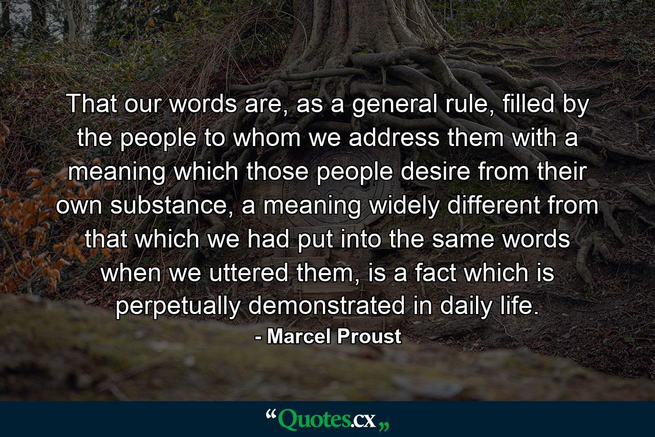 That our words are, as a general rule, filled by the people to whom we address them with a meaning which those people desire from their own substance, a meaning widely different from that which we had put into the same words when we uttered them, is a fact which is perpetually demonstrated in daily life. - Quote by Marcel Proust