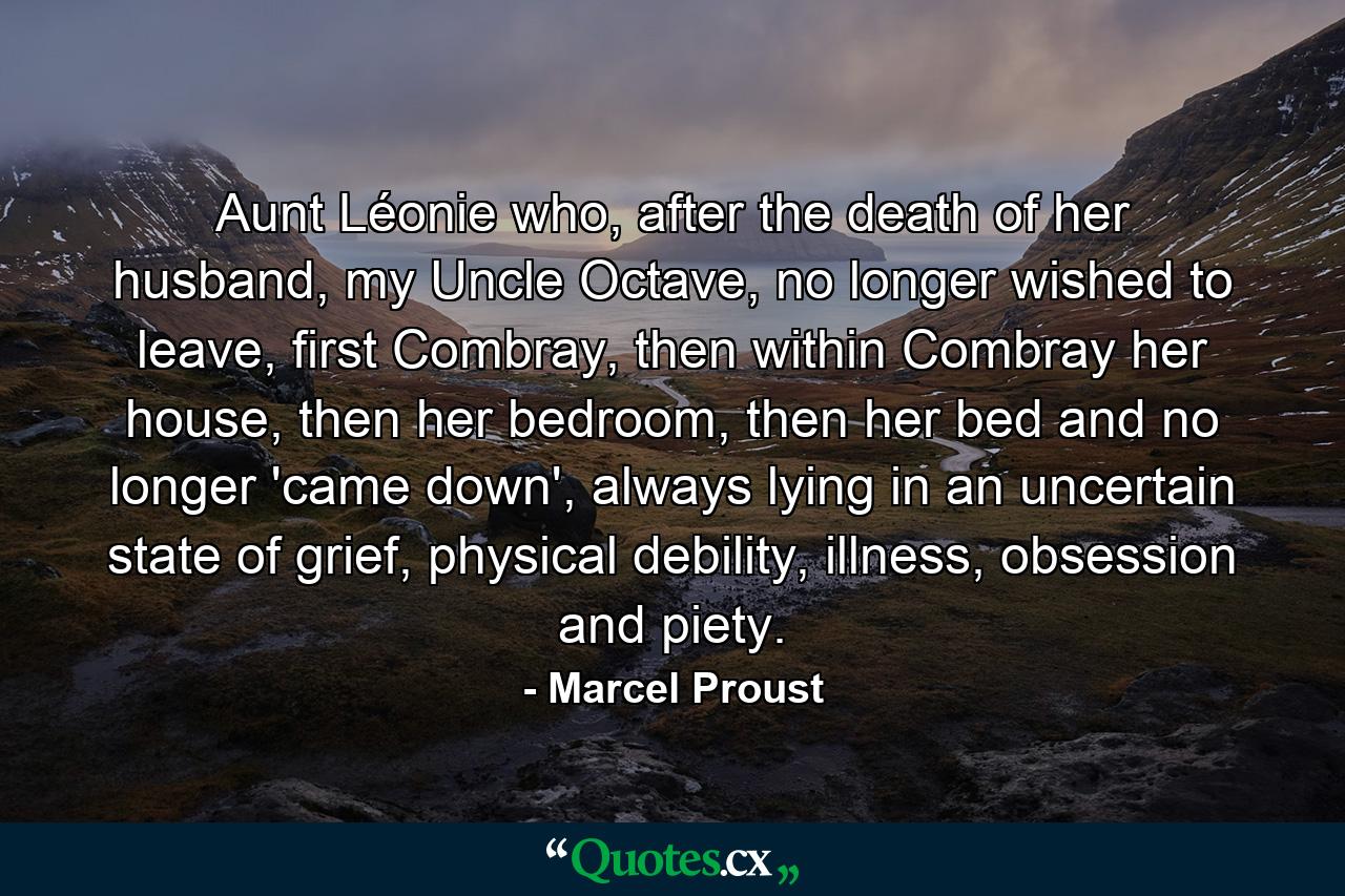 Aunt Léonie who, after the death of her husband, my Uncle Octave, no longer wished to leave, first Combray, then within Combray her house, then her bedroom, then her bed and no longer 'came down', always lying in an uncertain state of grief, physical debility, illness, obsession and piety. - Quote by Marcel Proust