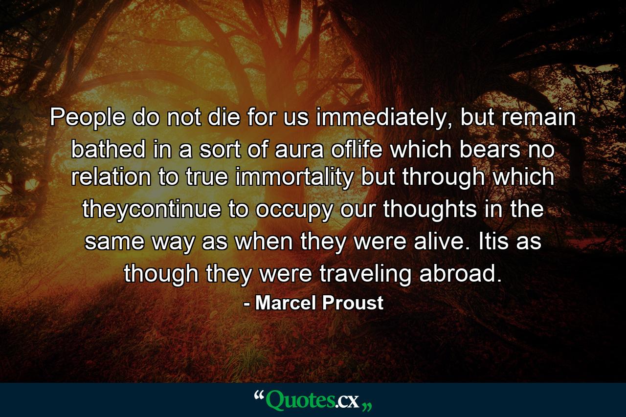 People do not die for us immediately, but remain bathed in a sort of aura oflife which bears no relation to true immortality but through which theycontinue to occupy our thoughts in the same way as when they were alive. Itis as though they were traveling abroad. - Quote by Marcel Proust