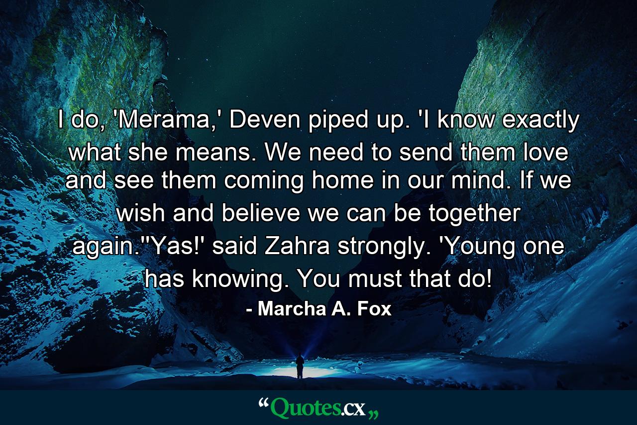 I do, 'Merama,' Deven piped up. 'I know exactly what she means. We need to send them love and see them coming home in our mind. If we wish and believe we can be together again.''Yas!' said Zahra strongly. 'Young one has knowing. You must that do! - Quote by Marcha A. Fox