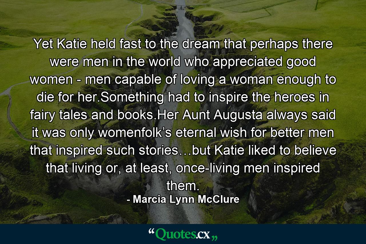 Yet Katie held fast to the dream that perhaps there were men in the world who appreciated good women - men capable of loving a woman enough to die for her.Something had to inspire the heroes in fairy tales and books.Her Aunt Augusta always said it was only womenfolk’s eternal wish for better men that inspired such stories…but Katie liked to believe that living or, at least, once-living men inspired them. - Quote by Marcia Lynn McClure