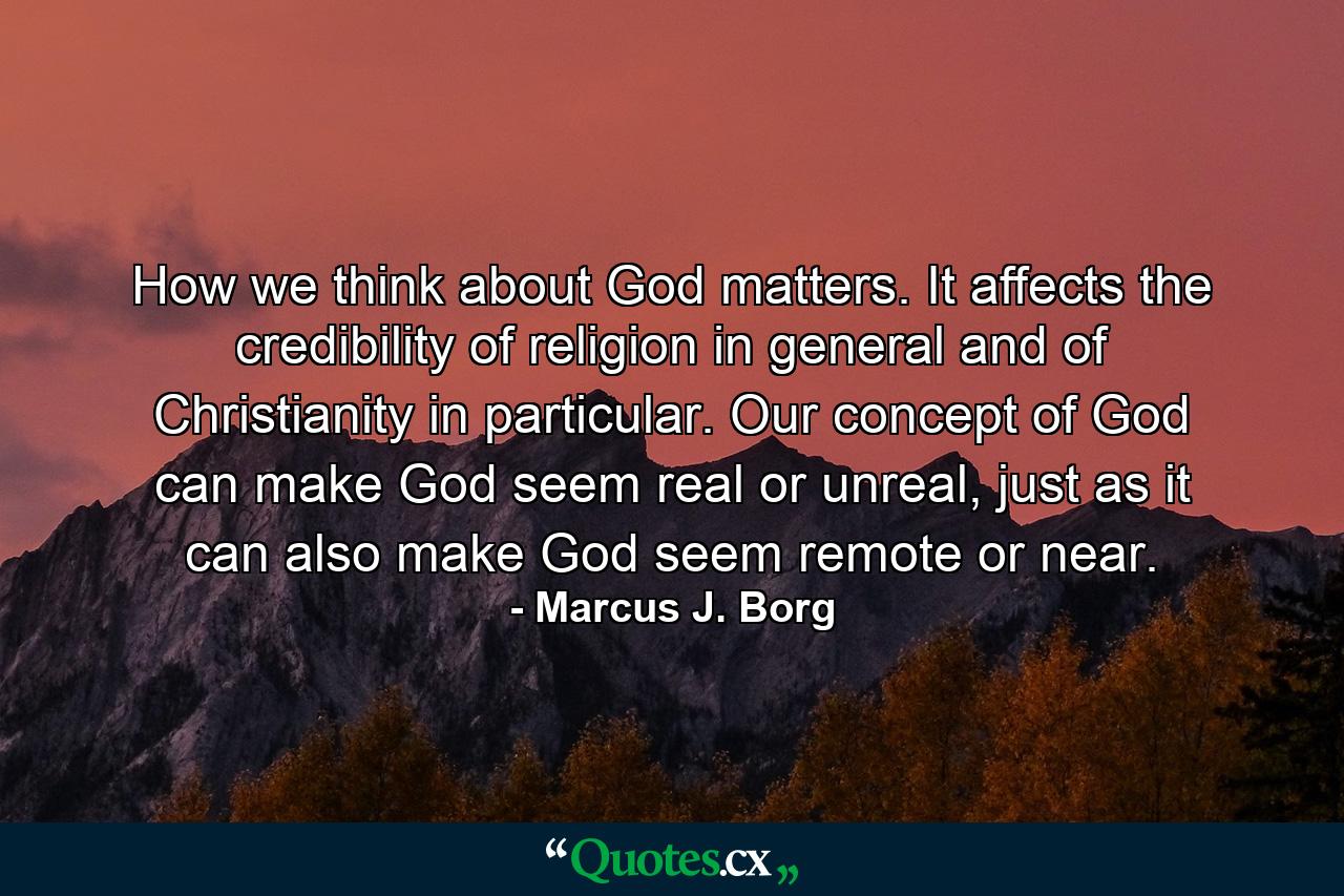 How we think about God matters. It affects the credibility of religion in general and of Christianity in particular. Our concept of God can make God seem real or unreal, just as it can also make God seem remote or near. - Quote by Marcus J. Borg