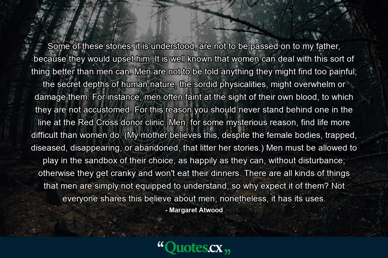 Some of these stories, it is understood, are not to be passed on to my father, because they would upset him. It is well known that women can deal with this sort of thing better than men can. Men are not to be told anything they might find too painful; the secret depths of human nature, the sordid physicalities, might overwhelm or damage them. For instance, men often faint at the sight of their own blood, to which they are not accustomed. For this reason you should never stand behind one in the line at the Red Cross donor clinic. Men, for some mysterious reason, find life more difficult than women do. (My mother believes this, despite the female bodies, trapped, diseased, disappearing, or abandoned, that litter her stories.) Men must be allowed to play in the sandbox of their choice, as happily as they can, without disturbance; otherwise they get cranky and won't eat their dinners. There are all kinds of things that men are simply not equipped to understand, so why expect it of them? Not everyone shares this believe about men; nonetheless, it has its uses. - Quote by Margaret Atwood