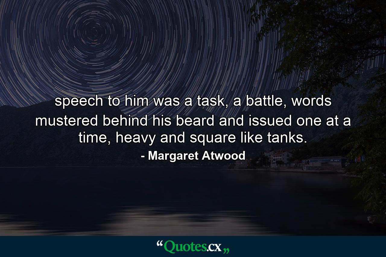 speech to him was a task, a battle, words mustered behind his beard and issued one at a time, heavy and square like tanks. - Quote by Margaret Atwood