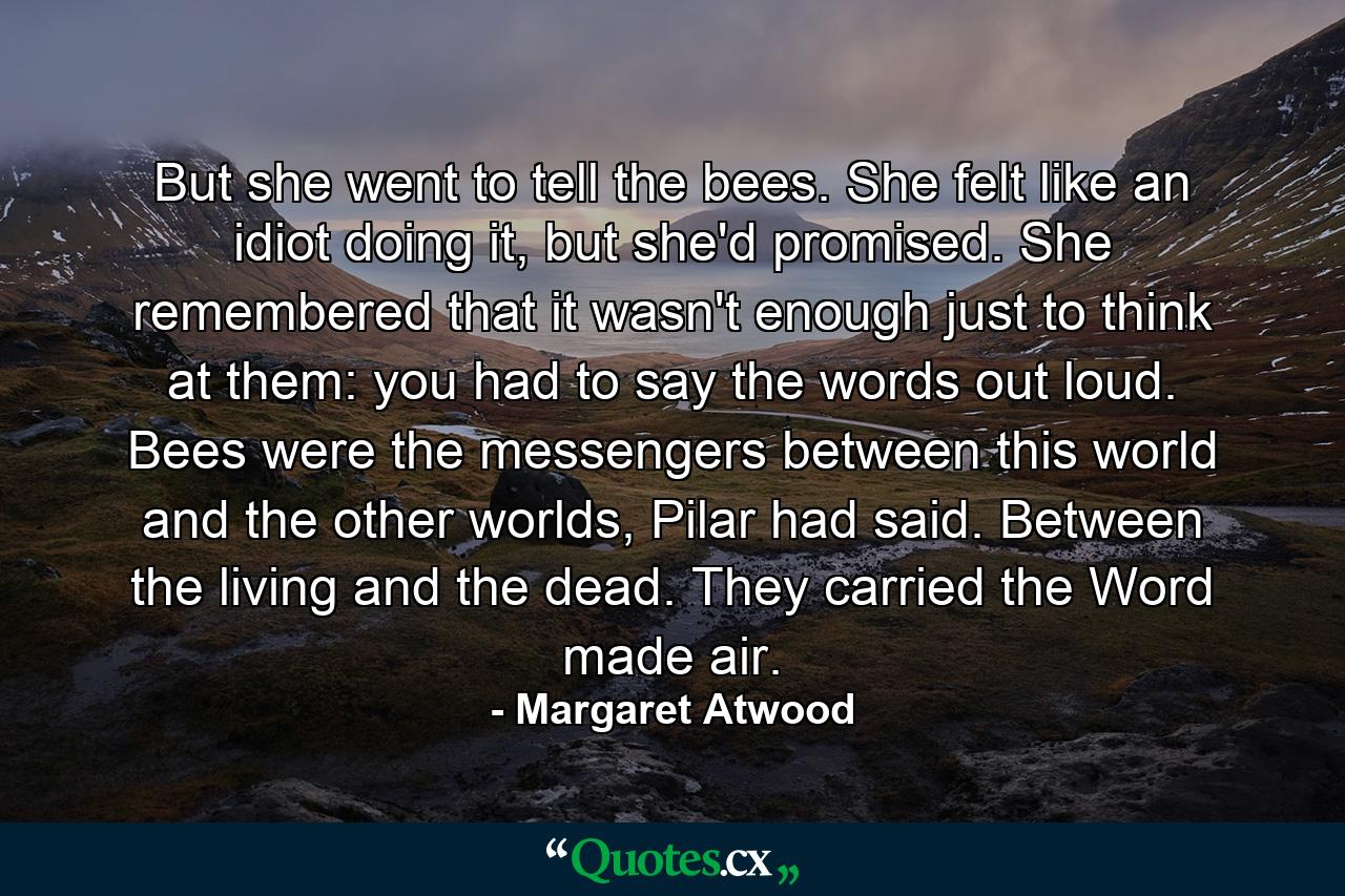 But she went to tell the bees. She felt like an idiot doing it, but she'd promised. She remembered that it wasn't enough just to think at them: you had to say the words out loud. Bees were the messengers between this world and the other worlds, Pilar had said. Between the living and the dead. They carried the Word made air. - Quote by Margaret Atwood