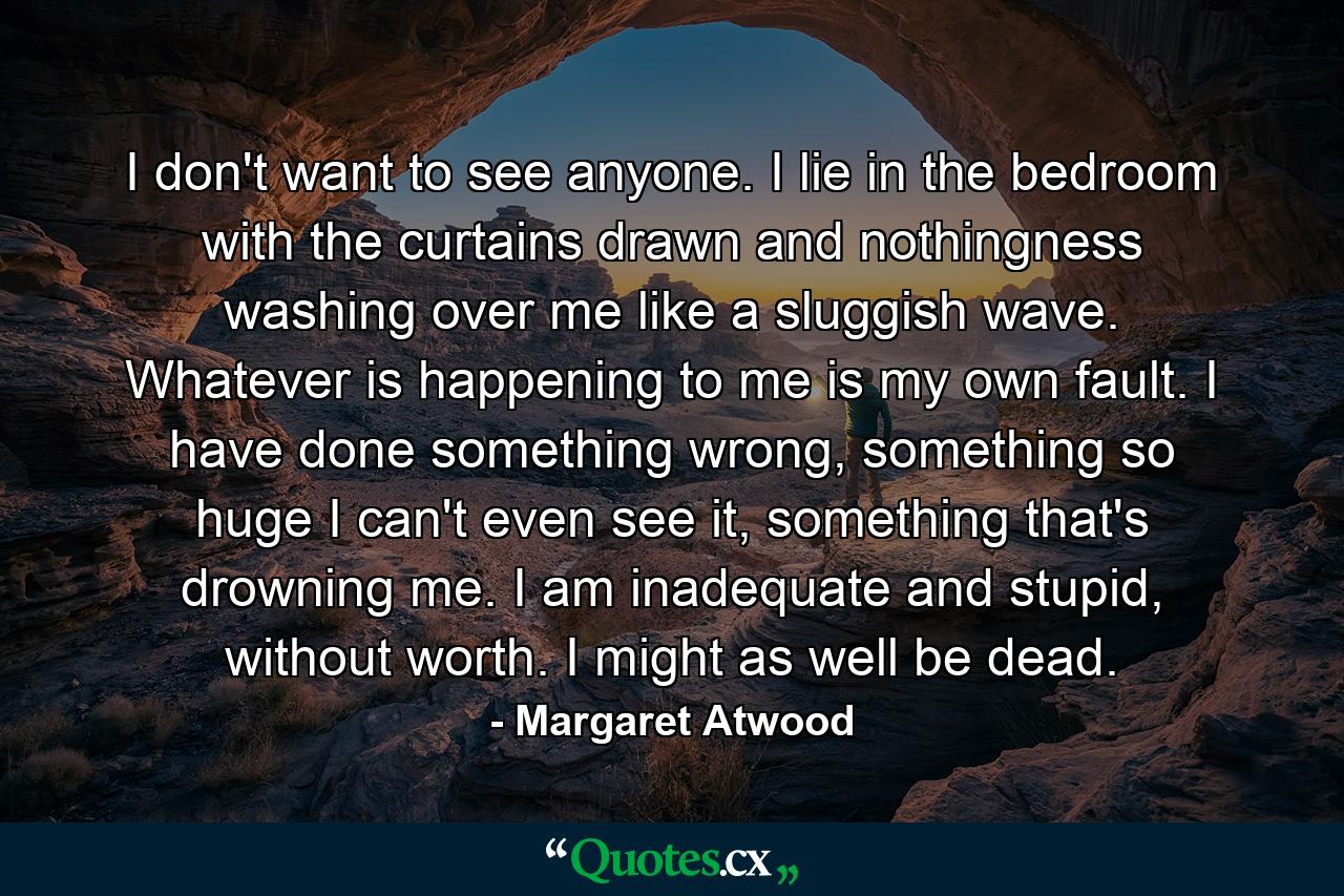 I don't want to see anyone. I lie in the bedroom with the curtains drawn and nothingness washing over me like a sluggish wave. Whatever is happening to me is my own fault. I have done something wrong, something so huge I can't even see it, something that's drowning me. I am inadequate and stupid, without worth. I might as well be dead. - Quote by Margaret Atwood