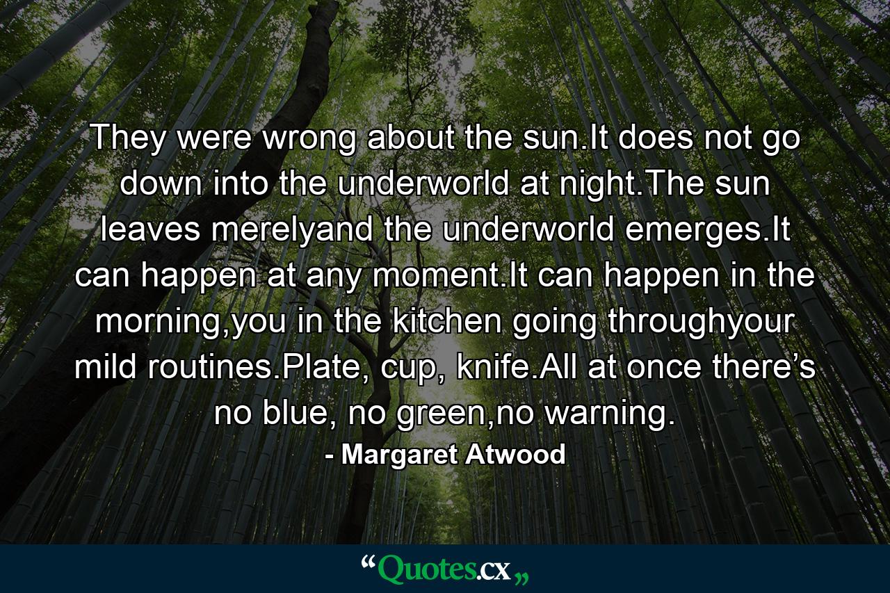 They were wrong about the sun.It does not go down into the underworld at night.The sun leaves merelyand the underworld emerges.It can happen at any moment.It can happen in the morning,you in the kitchen going throughyour mild routines.Plate, cup, knife.All at once there’s no blue, no green,no warning. - Quote by Margaret Atwood