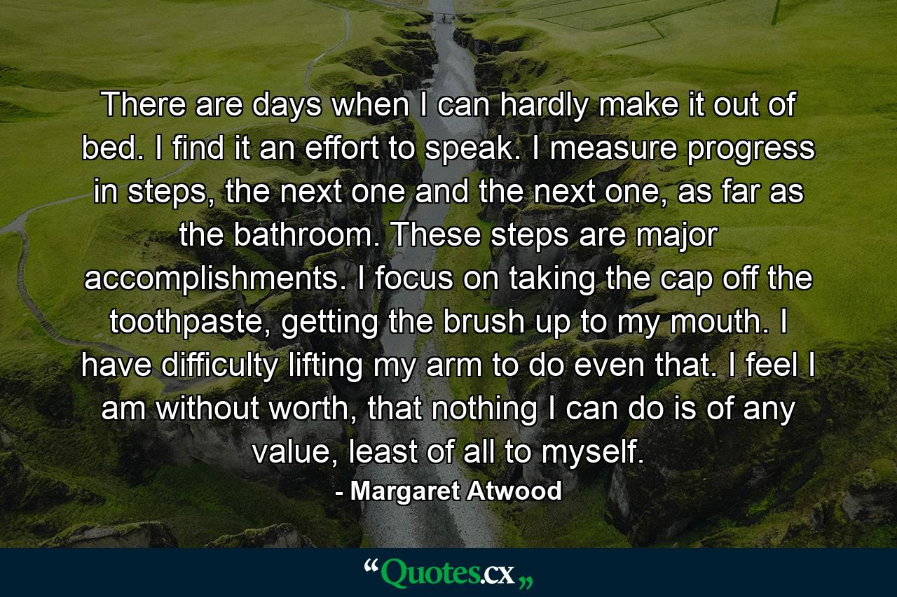 There are days when I can hardly make it out of bed. I find it an effort to speak. I measure progress in steps, the next one and the next one, as far as the bathroom. These steps are major accomplishments. I focus on taking the cap off the toothpaste, getting the brush up to my mouth. I have difficulty lifting my arm to do even that. I feel I am without worth, that nothing I can do is of any value, least of all to myself. - Quote by Margaret Atwood