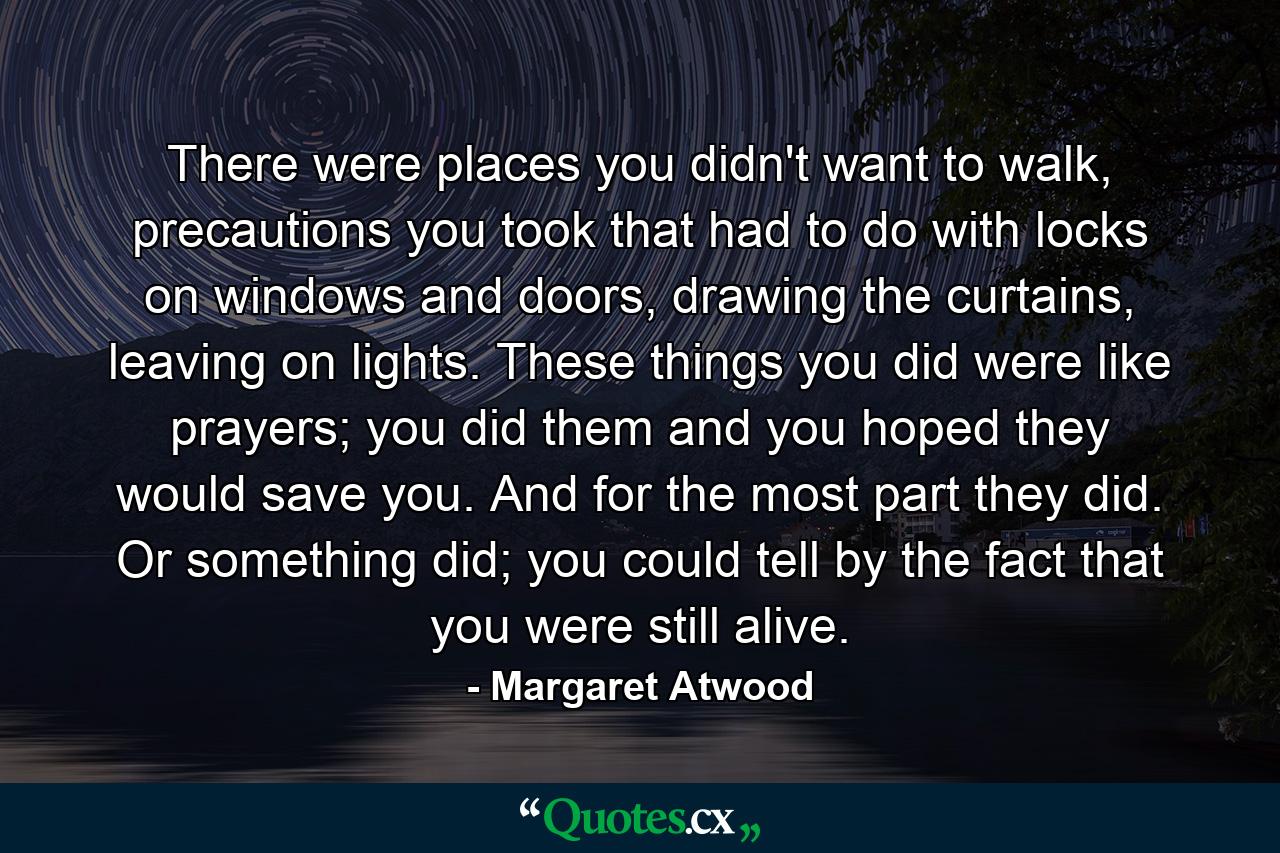 There were places you didn't want to walk, precautions you took that had to do with locks on windows and doors, drawing the curtains, leaving on lights. These things you did were like prayers; you did them and you hoped they would save you. And for the most part they did. Or something did; you could tell by the fact that you were still alive. - Quote by Margaret Atwood