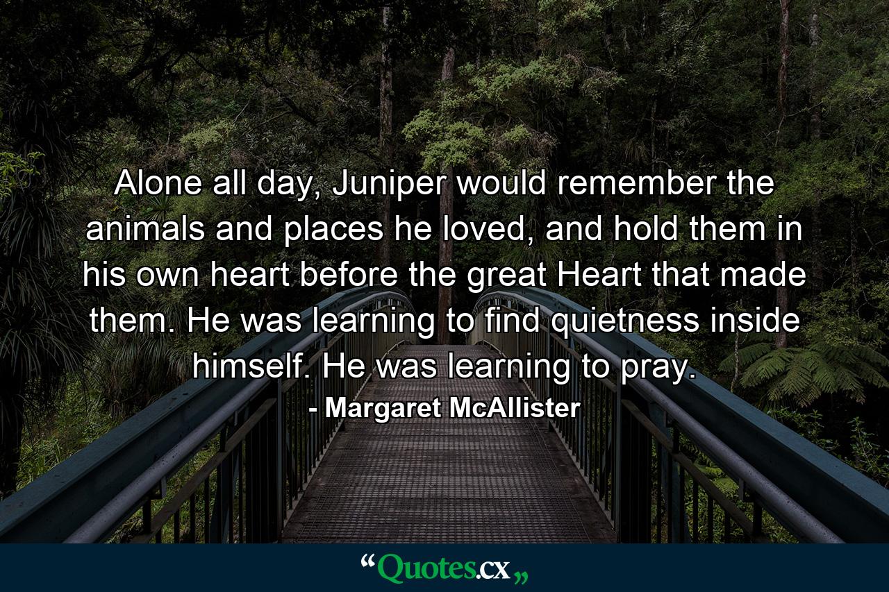 Alone all day, Juniper would remember the animals and places he loved, and hold them in his own heart before the great Heart that made them. He was learning to find quietness inside himself. He was learning to pray. - Quote by Margaret McAllister