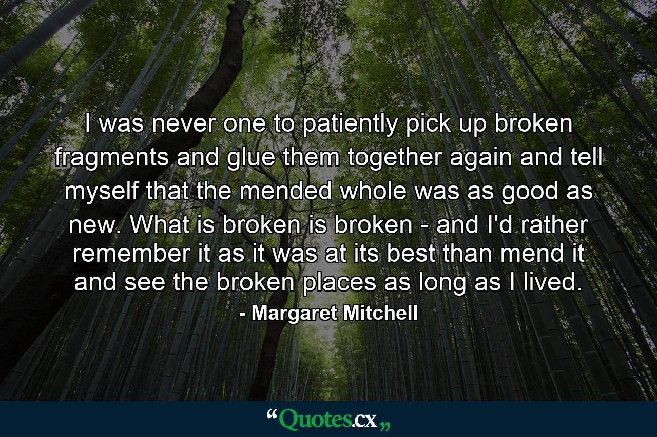 I was never one to patiently pick up broken fragments and glue them together again and tell myself that the mended whole was as good as new. What is broken is broken - and I'd rather remember it as it was at its best than mend it and see the broken places as long as I lived. - Quote by Margaret Mitchell