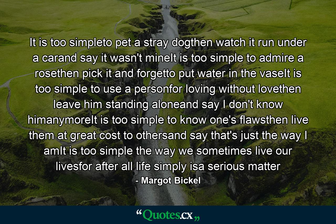 It is too simpleto pet a stray dogthen watch it run under a carand say it wasn't mineIt is too simple to admire a rosethen pick it and forgetto put water in the vaseIt is too simple to use a personfor loving without lovethen leave him standing aloneand say I don't know himanymoreIt is too simple to know one's flawsthen live them at great cost to othersand say that's just the way I amIt is too simple the way we sometimes live our livesfor after all life simply isa serious matter - Quote by Margot Bickel