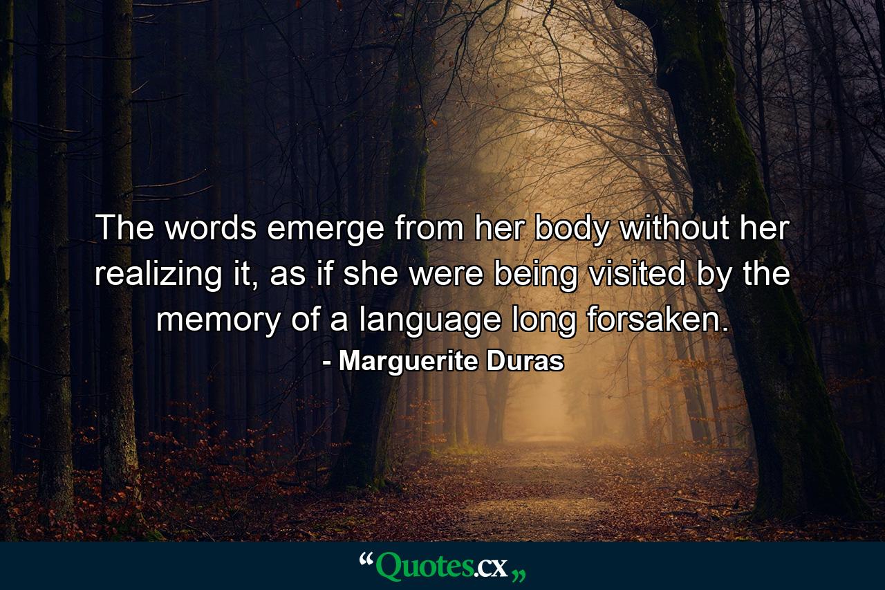 The words emerge from her body without her realizing it, as if she were being visited by the memory of a language long forsaken. - Quote by Marguerite Duras