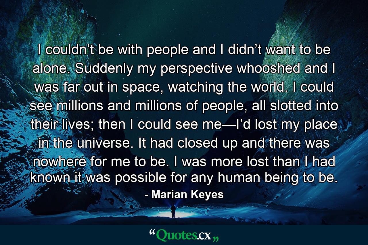 I couldn’t be with people and I didn’t want to be alone. Suddenly my perspective whooshed and I was far out in space, watching the world. I could see millions and millions of people, all slotted into their lives; then I could see me—I’d lost my place in the universe. It had closed up and there was nowhere for me to be. I was more lost than I had known it was possible for any human being to be. - Quote by Marian Keyes