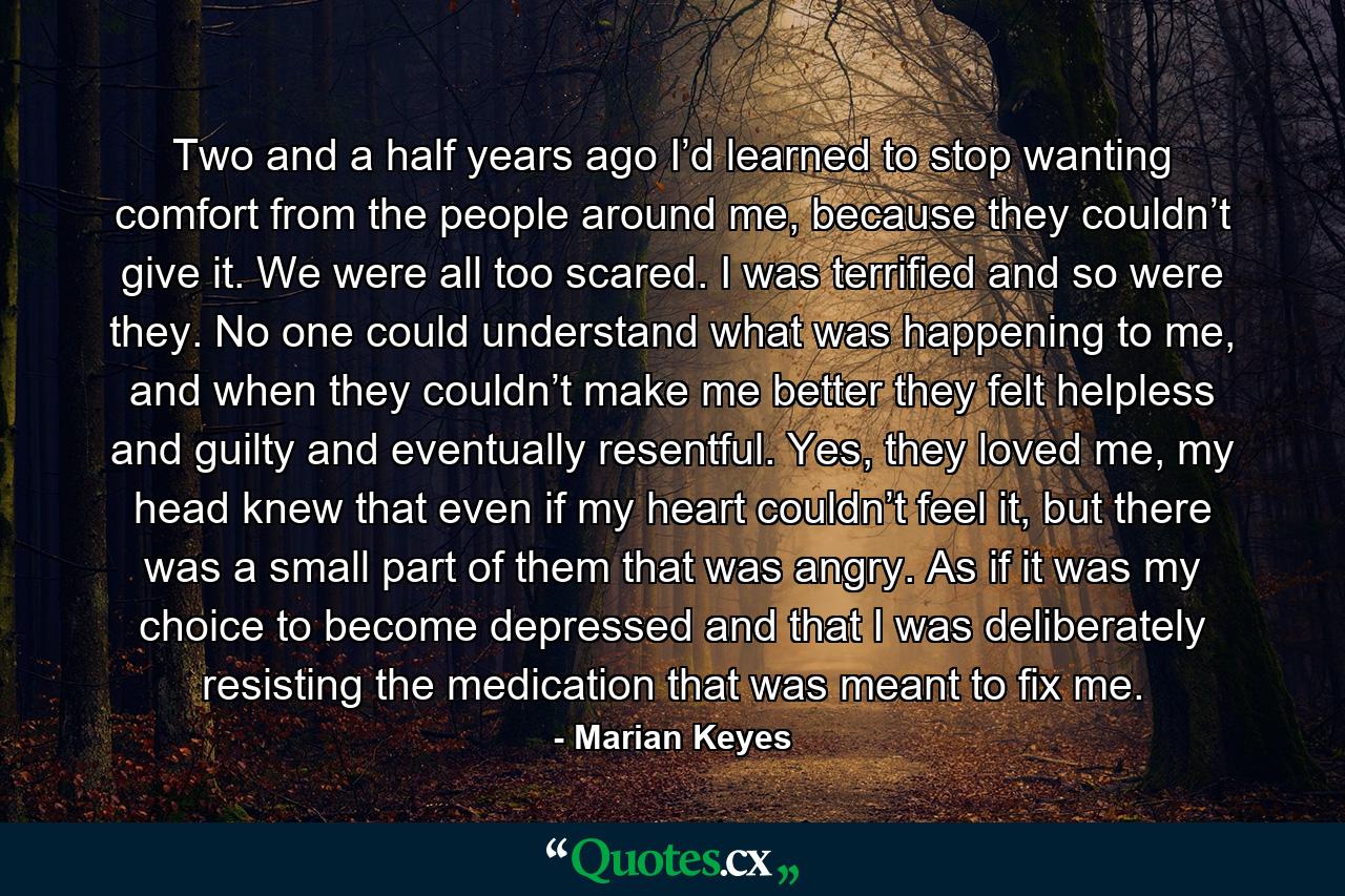 Two and a half years ago I’d learned to stop wanting comfort from the people around me, because they couldn’t give it. We were all too scared. I was terrified and so were they. No one could understand what was happening to me, and when they couldn’t make me better they felt helpless and guilty and eventually resentful. Yes, they loved me, my head knew that even if my heart couldn’t feel it, but there was a small part of them that was angry. As if it was my choice to become depressed and that I was deliberately resisting the medication that was meant to fix me. - Quote by Marian Keyes