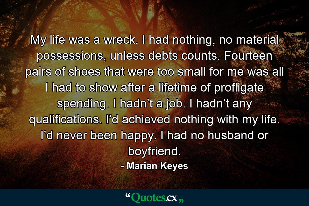 My life was a wreck. I had nothing, no material possessions, unless debts counts. Fourteen pairs of shoes that were too small for me was all I had to show after a lifetime of profligate spending. I hadn’t a job. I hadn’t any qualifications. I’d achieved nothing with my life. I’d never been happy. I had no husband or boyfriend. - Quote by Marian Keyes