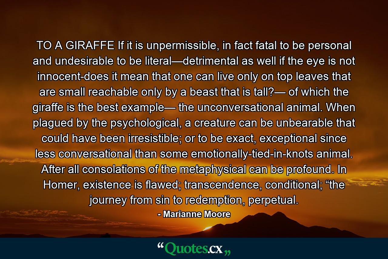 TO A GIRAFFE If it is unpermissible, in fact fatal to be personal and undesirable to be literal—detrimental as well if the eye is not innocent-does it mean that one can live only on top leaves that are small reachable only by a beast that is tall?— of which the giraffe is the best example— the unconversational animal. When plagued by the psychological, a creature can be unbearable that could have been irresistible; or to be exact, exceptional since less conversational than some emotionally-tied-in-knots animal. After all consolations of the metaphysical can be profound. In Homer, existence is flawed; transcendence, conditional; “the journey from sin to redemption, perpetual. - Quote by Marianne Moore