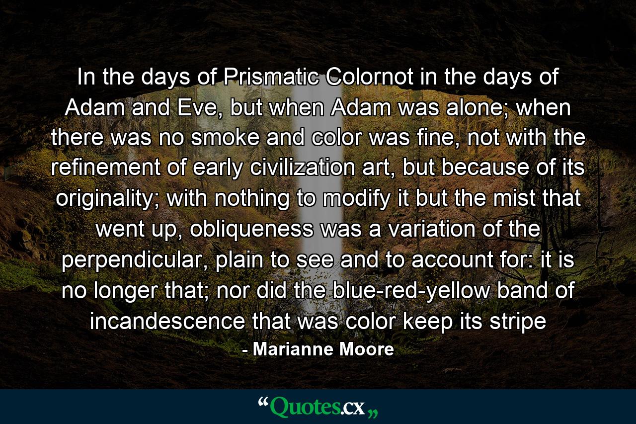 In the days of Prismatic Colornot in the days of Adam and Eve, but when Adam was alone; when there was no smoke and color was fine, not with the refinement of early civilization art, but because of its originality; with nothing to modify it but the mist that went up, obliqueness was a variation of the perpendicular, plain to see and to account for: it is no longer that; nor did the blue-red-yellow band of incandescence that was color keep its stripe - Quote by Marianne Moore