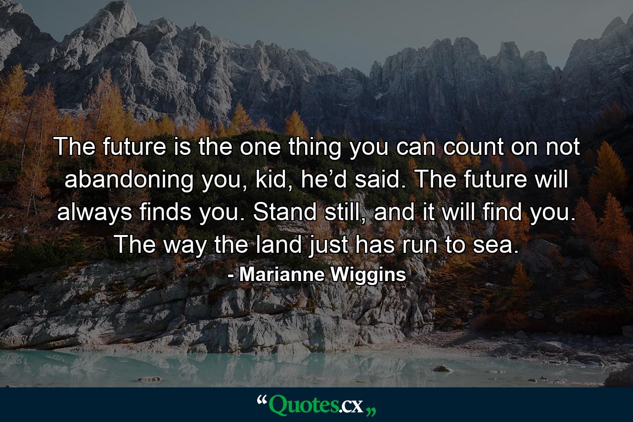 The future is the one thing you can count on not abandoning you, kid, he’d said. The future will always finds you. Stand still, and it will find you. The way the land just has run to sea. - Quote by Marianne Wiggins