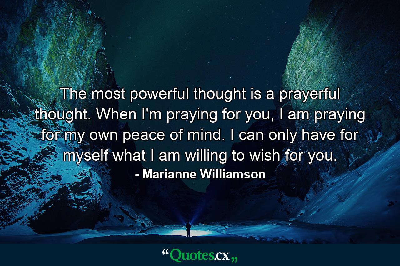 The most powerful thought is a prayerful thought. When I'm praying for you, I am praying for my own peace of mind. I can only have for myself what I am willing to wish for you. - Quote by Marianne Williamson