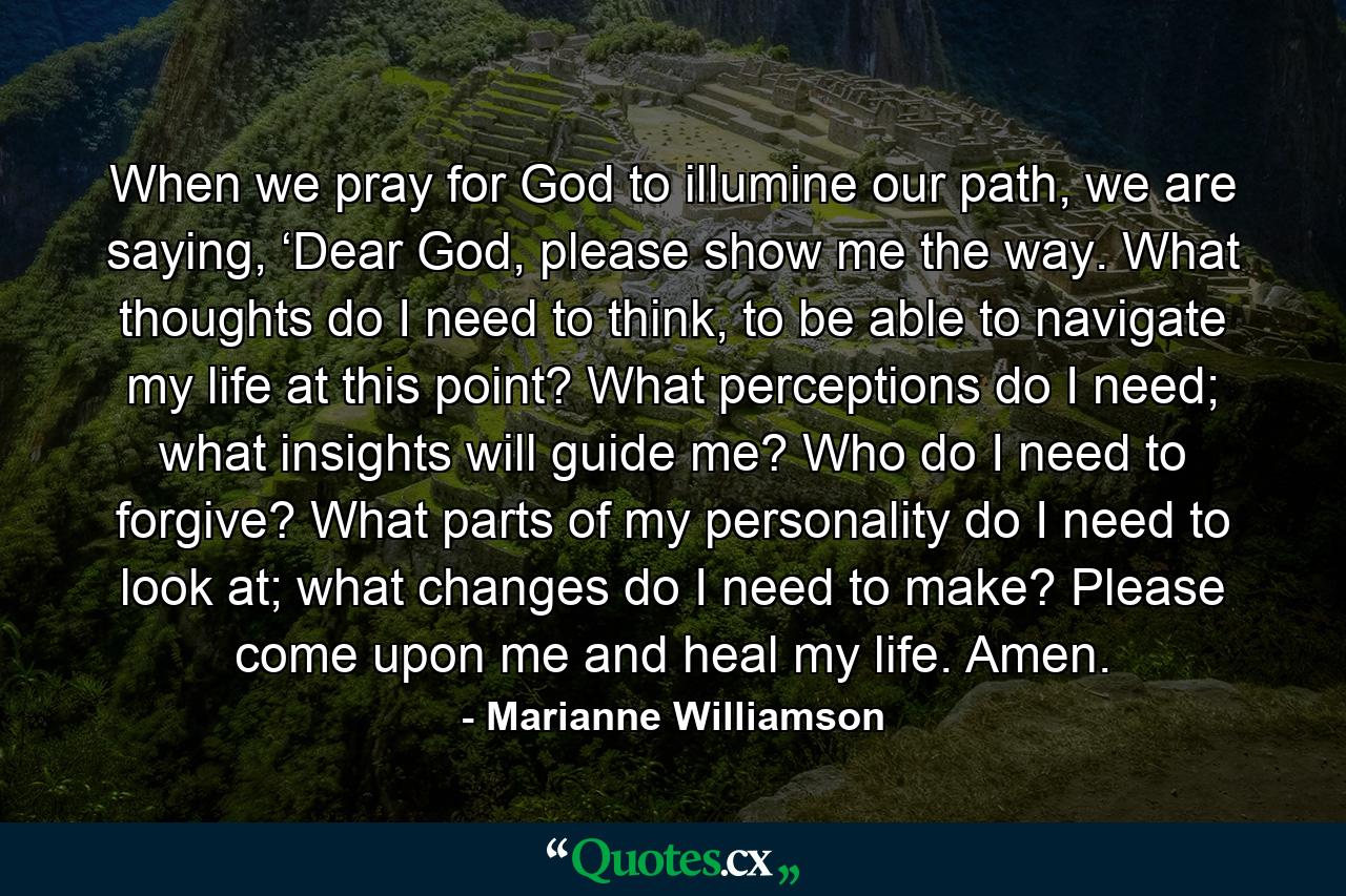 When we pray for God to illumine our path, we are saying, ‘Dear God, please show me the way. What thoughts do I need to think, to be able to navigate my life at this point? What perceptions do I need; what insights will guide me? Who do I need to forgive? What parts of my personality do I need to look at; what changes do I need to make? Please come upon me and heal my life. Amen. - Quote by Marianne Williamson