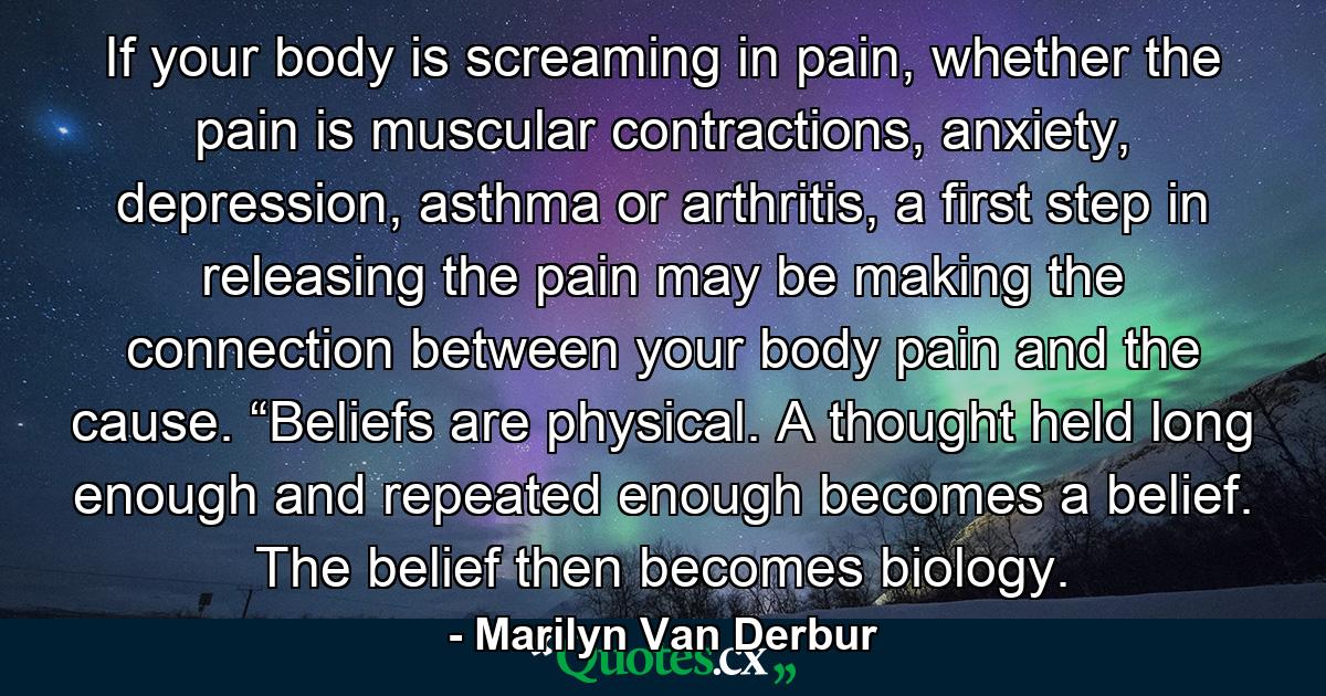 If your body is screaming in pain, whether the pain is muscular contractions, anxiety, depression, asthma or arthritis, a first step in releasing the pain may be making the connection between your body pain and the cause. “Beliefs are physical. A thought held long enough and repeated enough becomes a belief. The belief then becomes biology. - Quote by Marilyn Van Derbur