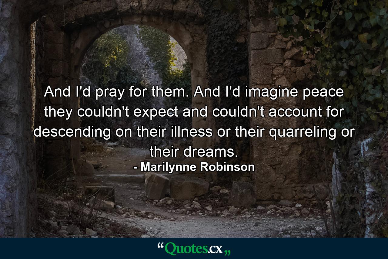 And I'd pray for them. And I'd imagine peace they couldn't expect and couldn't account for descending on their illness or their quarreling or their dreams. - Quote by Marilynne Robinson