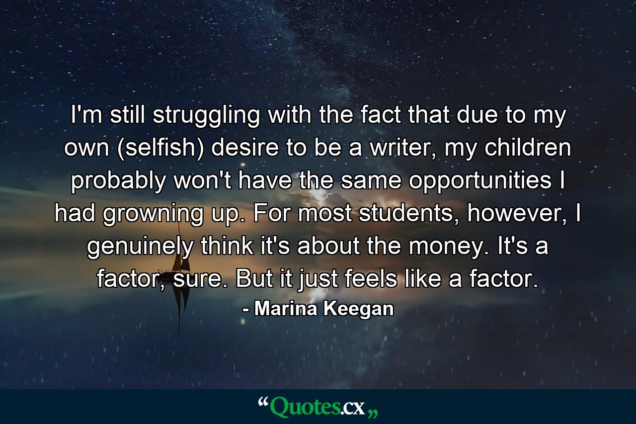 I'm still struggling with the fact that due to my own (selfish) desire to be a writer, my children probably won't have the same opportunities I had growning up. For most students, however, I genuinely think it's about the money. It's a factor, sure. But it just feels like a factor. - Quote by Marina Keegan