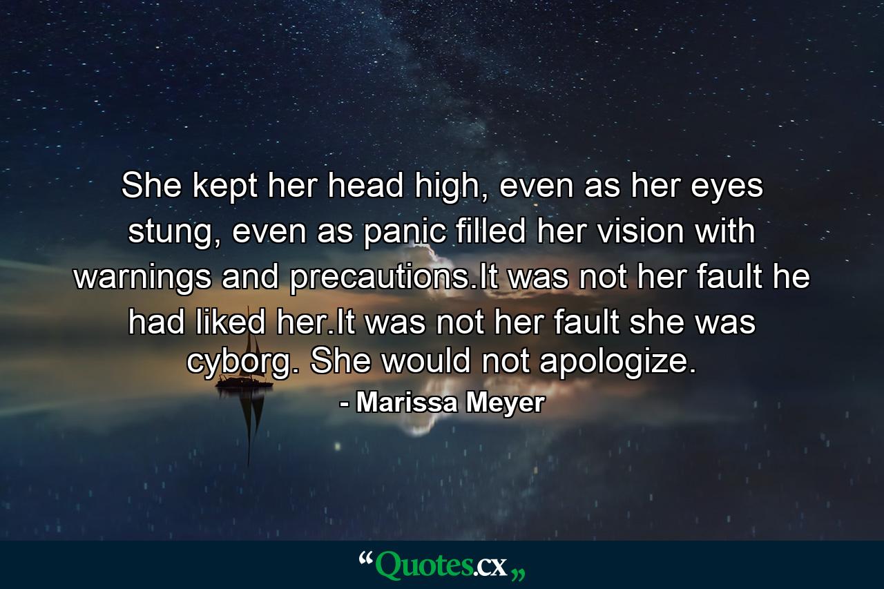 She kept her head high, even as her eyes stung, even as panic filled her vision with warnings and precautions.It was not her fault he had liked her.It was not her fault she was cyborg. She would not apologize. - Quote by Marissa Meyer