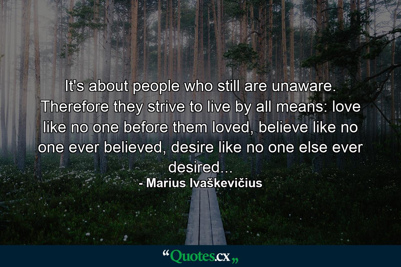 It's about people who still are unaware. Therefore they strive to live by all means: love like no one before them loved, believe like no one ever believed, desire like no one else ever desired... - Quote by Marius Ivaškevičius