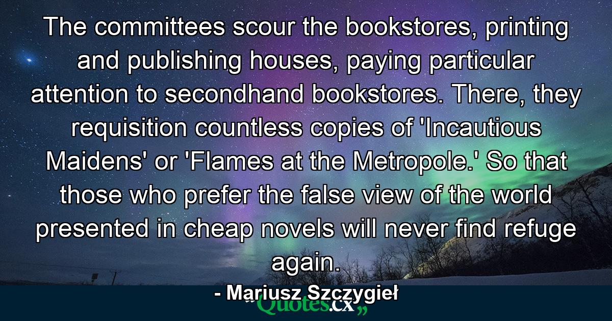 The committees scour the bookstores, printing and publishing houses, paying particular attention to secondhand bookstores. There, they requisition countless copies of 'Incautious Maidens' or 'Flames at the Metropole.' So that those who prefer the false view of the world presented in cheap novels will never find refuge again. - Quote by Mariusz Szczygieł