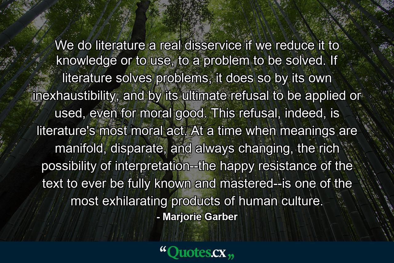 We do literature a real disservice if we reduce it to knowledge or to use, to a problem to be solved. If literature solves problems, it does so by its own inexhaustibility, and by its ultimate refusal to be applied or used, even for moral good. This refusal, indeed, is literature's most moral act. At a time when meanings are manifold, disparate, and always changing, the rich possibility of interpretation--the happy resistance of the text to ever be fully known and mastered--is one of the most exhilarating products of human culture. - Quote by Marjorie Garber