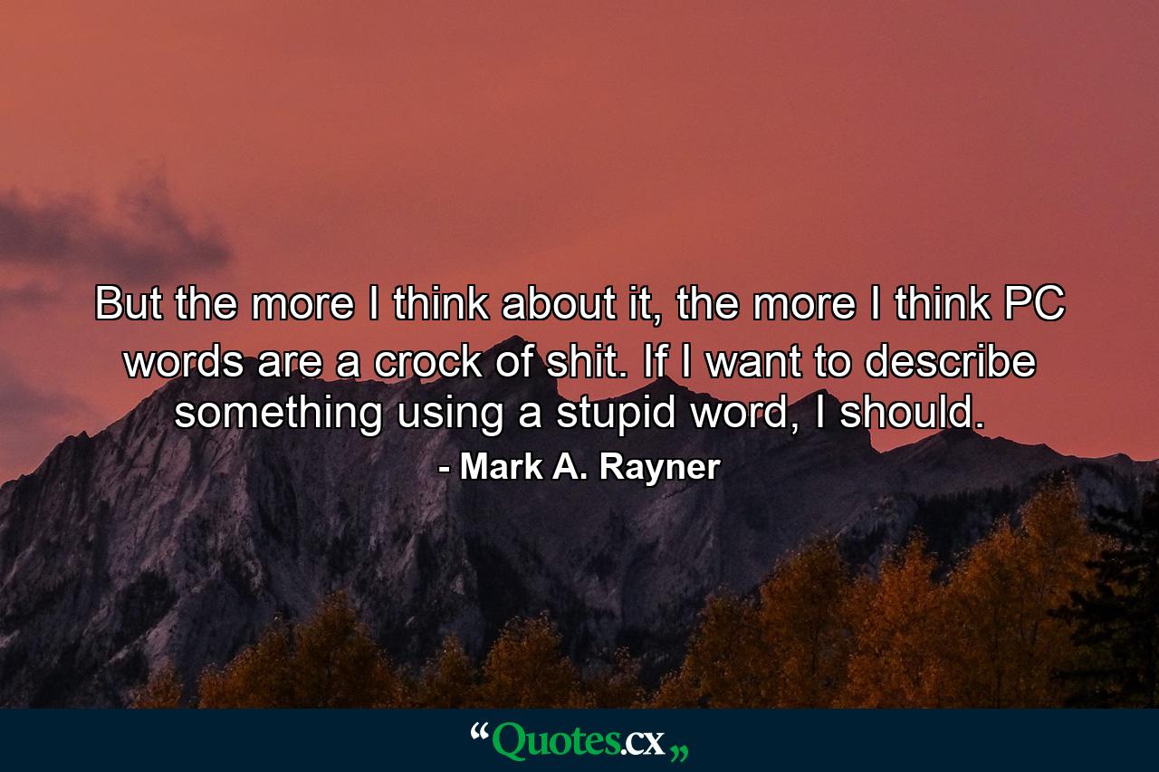 But the more I think about it, the more I think PC words are a crock of shit. If I want to describe something using a stupid word, I should. - Quote by Mark A. Rayner