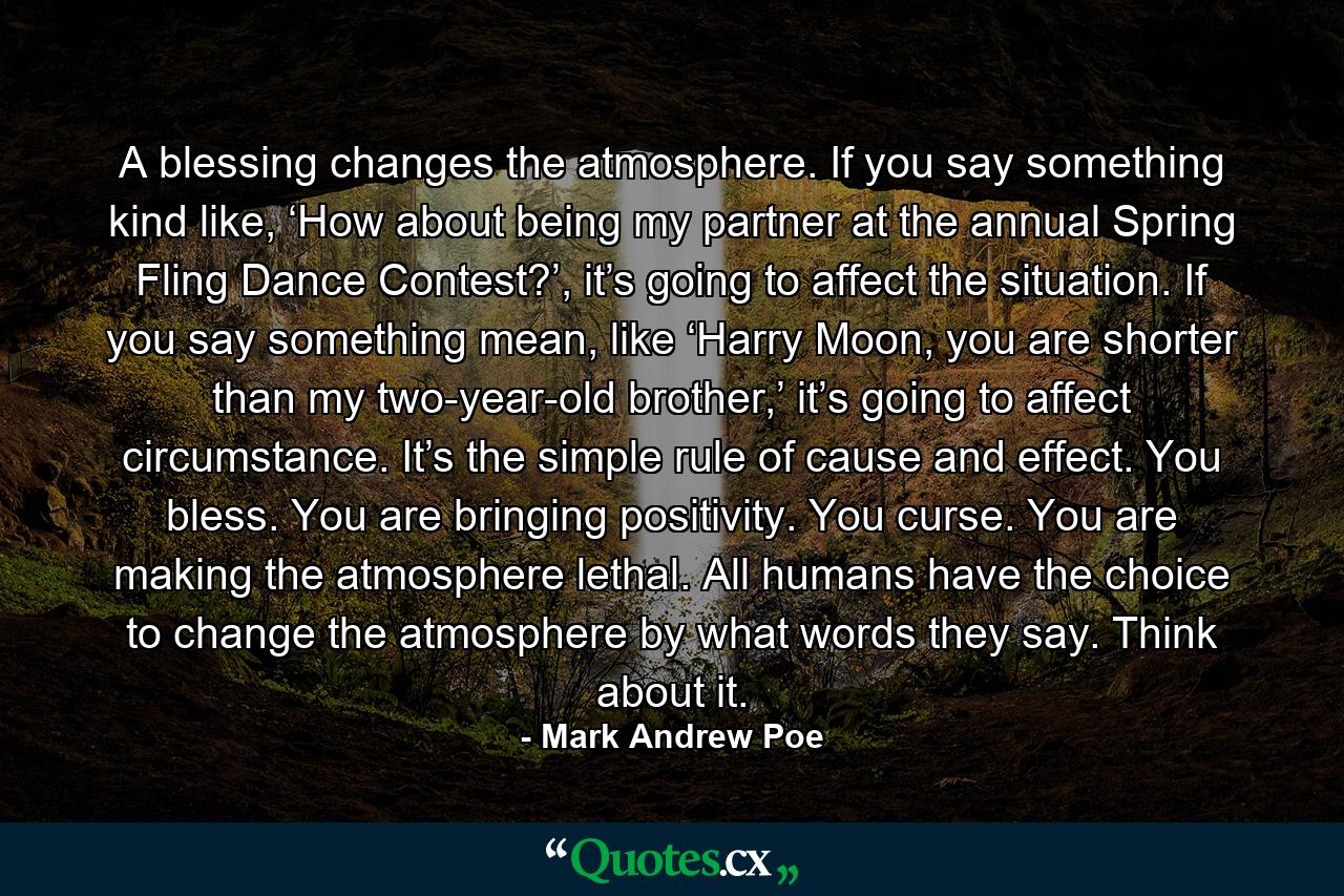 A blessing changes the atmosphere. If you say something kind like, ‘How about being my partner at the annual Spring Fling Dance Contest?’, it’s going to affect the situation. If you say something mean, like ‘Harry Moon, you are shorter than my two-year-old brother,’ it’s going to affect circumstance. It’s the simple rule of cause and effect. You bless. You are bringing positivity. You curse. You are making the atmosphere lethal. All humans have the choice to change the atmosphere by what words they say. Think about it. - Quote by Mark Andrew Poe