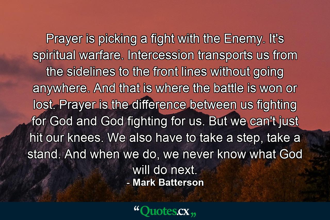 Prayer is picking a fight with the Enemy. It's spiritual warfare. Intercession transports us from the sidelines to the front lines without going anywhere. And that is where the battle is won or lost. Prayer is the difference between us fighting for God and God fighting for us. But we can't just hit our knees. We also have to take a step, take a stand. And when we do, we never know what God will do next. - Quote by Mark Batterson