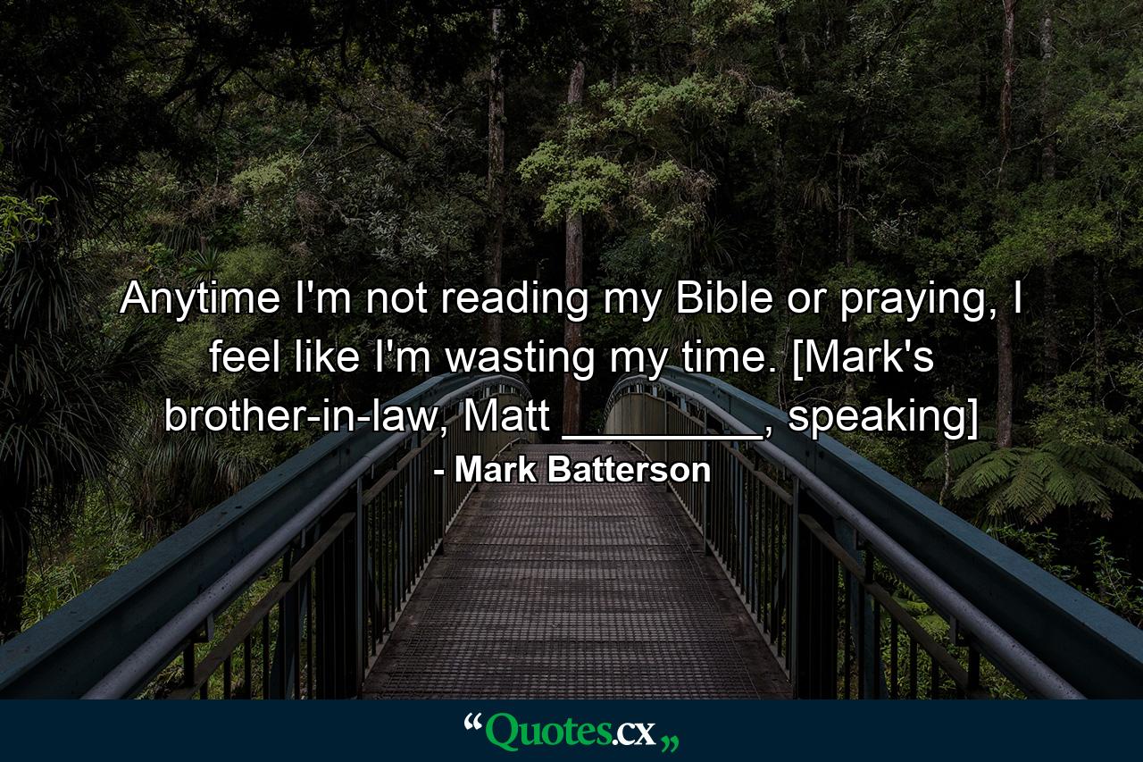 Anytime I'm not reading my Bible or praying, I feel like I'm wasting my time. [Mark's brother-in-law, Matt ________, speaking] - Quote by Mark Batterson